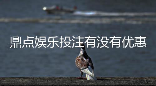 鼎点娱乐投注有没有优惠?最新优惠活动及独家福利解析