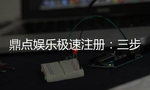 鼎点娱乐极速注册:三步完成极速开户畅玩全站游戏