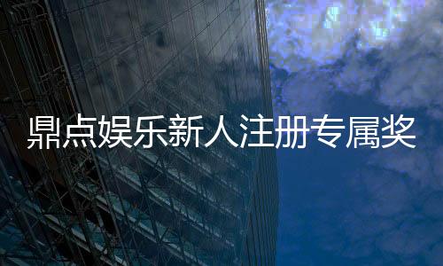 鼎点娱乐新人注册专属奖励:首存礼包与高额返水等你拿