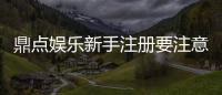 鼎点娱乐新手注册要注意什么?5大关键细节助你顺利开局