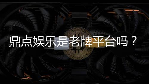 鼎点娱乐是老牌平台吗?资深玩家揭秘其历史与信誉