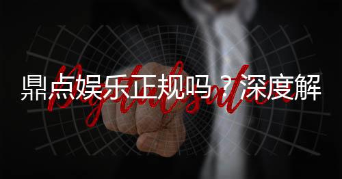 鼎点娱乐正规吗?深度解析平台资质与玩家真实体验