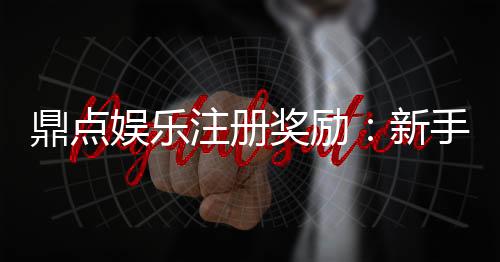 鼎点娱乐注册奖励:新手礼包与首存优惠详解