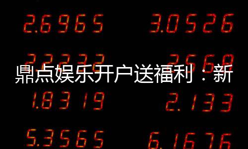 鼎点娱乐开户送福利:新会员专享豪礼首存即赠888元彩金