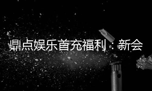 鼎点娱乐首充福利：新会员专享高额返利与独家礼包