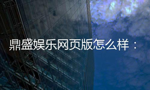 鼎盛娱乐网页版怎么样:精彩纷呈实力护航