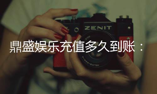 鼎盛娱乐充值多久到账：充值速度令人惊喜