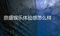 鼎盛娱乐体验感怎么样:值得一试!