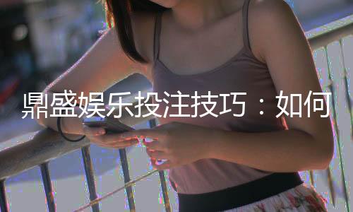 鼎盛娱乐投注技巧:如何提升游戏胜率?