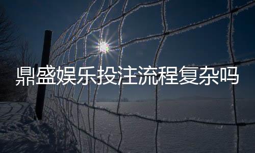 鼎盛娱乐投注流程复杂吗:值得一探究竟
