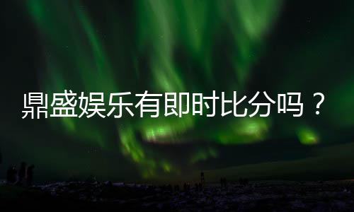 鼎盛娱乐有即时比分吗?绝对让您畅爽体验!