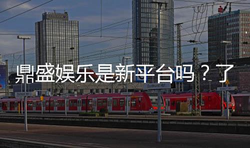 鼎盛娱乐是新平台吗?了解最新资讯