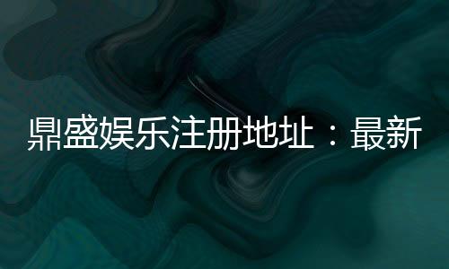 鼎盛娱乐注册地址:最新优惠活动分享