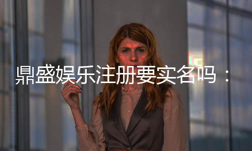 鼎盛娱乐注册要实名吗:详细实名注册指引