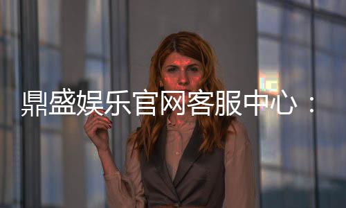 鼎盛娱乐官网客服中心:服务周到问题得解