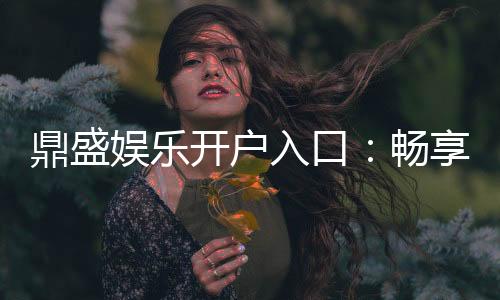 鼎盛娱乐开户入口:畅享顶级游戏乐趣