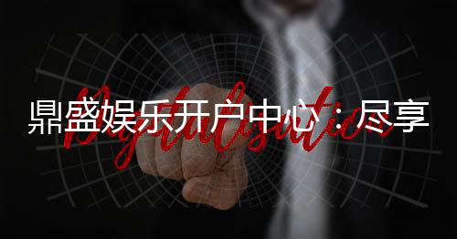 鼎盛娱乐开户中心:尽享顶级游戏体验