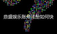 鼎盛娱乐账号注册如何快速便捷完成?