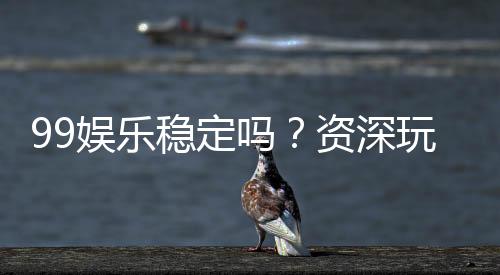 99娱乐稳定吗?资深玩家实测平台稳定性与体验分享