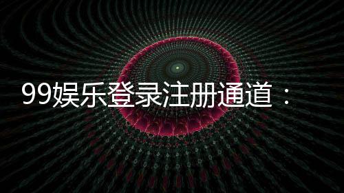 99娱乐登录注册通道:快速注册指南与独家优惠一览