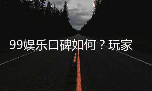 99娱乐口碑如何?玩家真实评价与体验分享