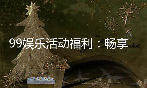 99娱乐活动福利:畅享超值优惠与惊喜好礼