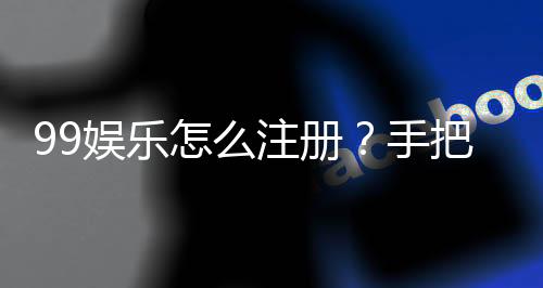 99娱乐怎么注册?手把手教你快速完成账号申请
