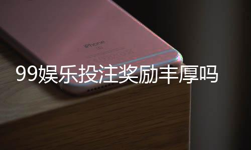 99娱乐投注奖励丰厚吗?深度解析其福利机制与玩家实测反馈