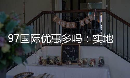 97国际优惠多吗:实地体验告诉你答案