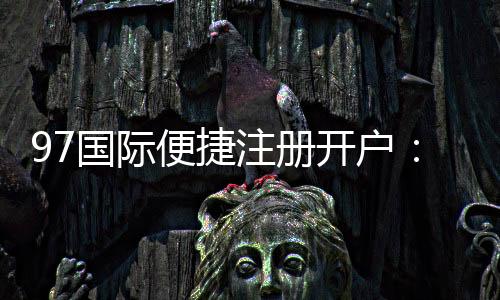 97国际便捷注册开户:优质服务体验如何?