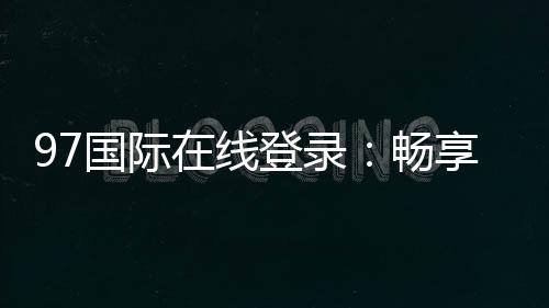 97国际在线登录:畅享精彩棋牌娱乐体验