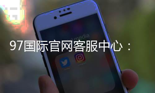 97国际官网客服中心:专业服务全天候