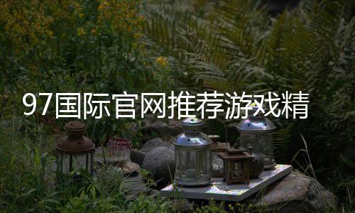 97国际官网推荐游戏精彩纷呈