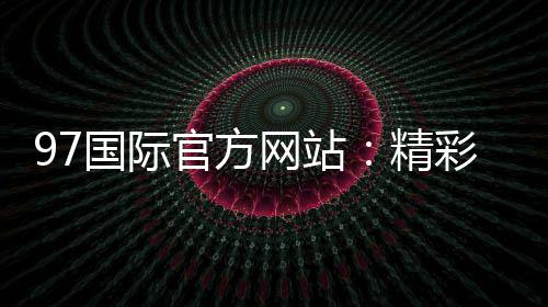 97国际官方网站：精彩游戏等你来体验