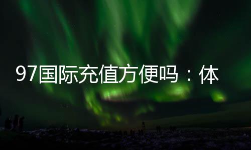 97国际充值方便吗:体验不容错过