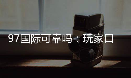97国际可靠吗:玩家口碑真实评价