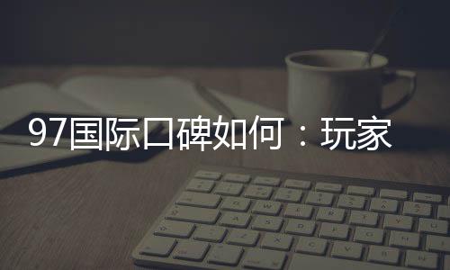 97国际口碑如何:玩家真实评价解析