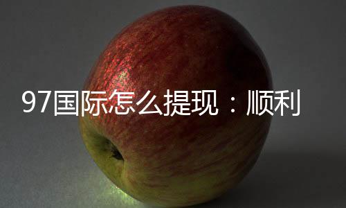97国际怎么提现:顺利取款流程揭秘