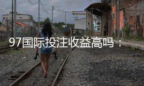 97国际投注收益高吗:了解真实玩家体验!