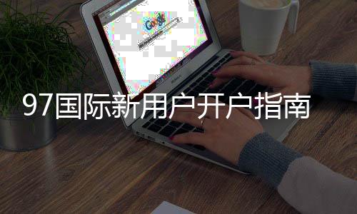 97国际新用户开户指南:注册流程详解