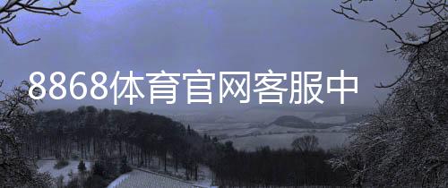 8868体育官网客服中心怎么联系?官方联系方式、服务时间与常见问题快速解决