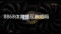 8868体育提现麻烦吗?提现流程、到账时间与常见问题详解