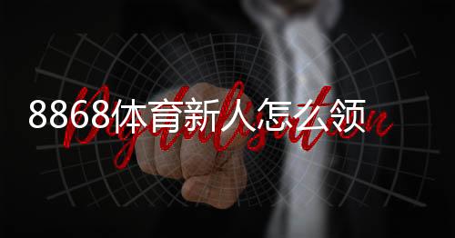 8868体育新人怎么领福利?注册、验证到领取的全流程攻略与常见问题解答
