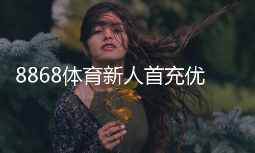 8868体育新人首充优惠怎么玩?领取步骤、规则与避免踩雷全攻略