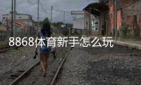 8868体育新手怎么玩？注册、充值与投注快速入门全攻略