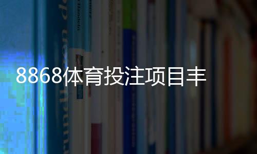 8868体育投注项目丰富吗?平台可投玩法、热门赛事与优势全面解析