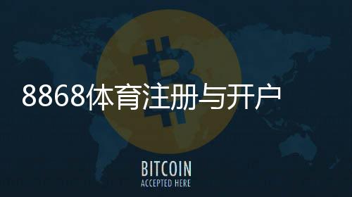 8868体育注册与开户全流程:新手图文步骤、实名认证与常见问题详解