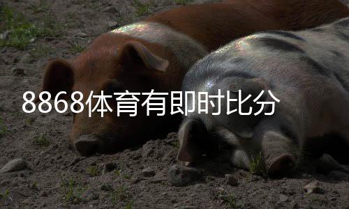 8868体育有即时比分吗？实时比分功能说明与查看教程