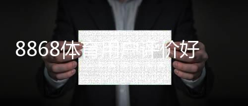 8868体育用户评价好不好?真实口碑揭秘与优缺点全面评测