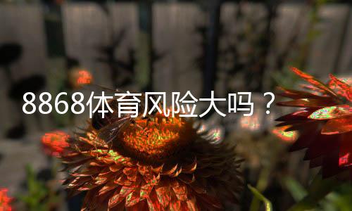 8868体育风险大吗?真实评测:安全性、合规与用户评价全解析
